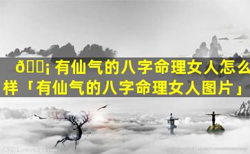 🐡 有仙气的八字命理女人怎么样「有仙气的八字命理女人图片」